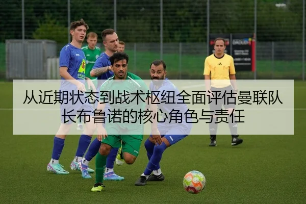 从近期状态到战术枢纽全面评估曼联队长布鲁诺的核心角色与责任